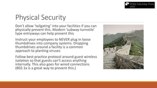 Physical Security
Don’t allow ‘tailgating’ into your facilities if you can
physically prevent this. Modern ‘subway-turnstile’
type entryways can help prevent this
Instruct your employees to NEVER plug in loose
thumbdrives into company systems. Dropping
thumbdrives around a facility is a common
approach to planting viruses
Follow best practice protocol around guest wireless
isolation so that guests can’t access anything
internally. This also goes for wired connections
(802.1x is a great way to prevent this.)
 