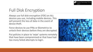Full Disk Encryption
Always use full disk encryption (FDE) on ALL
devices you use, including mobile devices. This
will prevent the loss of data in the event of
device theft.
Force devices to use PINs or Biometrics to
unlock their devices before they are decrypted.
Put policies in place to ‘wipe’ systems remotely
that have been compromised or that have had
too many failed attempts to login.
 