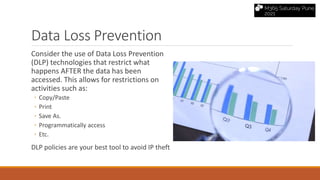Data Loss Prevention
Consider the use of Data Loss Prevention
(DLP) technologies that restrict what
happens AFTER the data has been
accessed. This allows for restrictions on
activities such as:
◦ Copy/Paste
◦ Print
◦ Save As.
◦ Programmatically access
◦ Etc.
DLP policies are your best tool to avoid IP theft
 