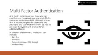 Multi-Factor Authentication
And the #1 most important thing you can
enable today to protect your startup is Multi-
factor Authentication (MFA.) This will ensure
that if an attacker gets the username and
password of a user that they won’t be able to
get in as the system will prompt for an
additional factor.
In order of effectiveness, the factors can
include:
◦ SMS Text
◦ Biometrics
◦ Authenticator Apps (MS, Google)
◦ Hardware keys
 