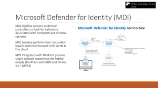 Microsoft Defender for Identity (MDI)
MDI deploys sensors to domain
controllers to look for behaviors
associated with compromised internal
systems
MDI Sensors perform their calculations
locally and then forward their alerts to
the cloud
MDI Integrates with MCAS to provide a
single console experience for hybrid
events (On-Prem with MDI and Online
with MCAS)
 