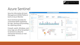 Azure Sentinel
Security Information & Event
Management (SIEM) Platform
built on Azure Monitor
Azure Sentinel provides for
centralized SIEM capabilities
for logs, alerting and providing
for reporting trends
Firewall, switch, Windows, and
Linux logs can all be forwarded
to Sentinel to allow for
retroactive forensics or real-
time alerts
 