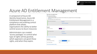 Azure AD Entitlement Management
A component of Azure AD
Identity Governance, Azure AD
Entitlement Management is a
compliance and auditing control
platform that allows
organizations the ability to better
control access to Azure resources
Administrators can created
‘access packages’ to control what
type of rights will be granted,
which approvers can grant those
rights, and when they expire.
 