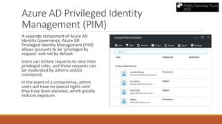 Azure AD Privileged Identity
Management (PIM)
A separate component of Azure AD
Identity Governance, Azure AD
Privileged Identity Management (PIM)
allows accounts to be ‘privileged by
request’ and not by default.
Users can initiate requests to raise their
privileged roles, and these requests can
be moderated by admins and/or
monitored.
In the event of a compromise, admin
users will have no special rights until
they have been elevated, which greatly
reduces exposure.
 