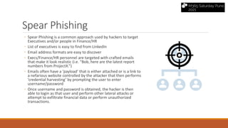 Spear Phishing
◦ Spear Phishing is a common approach used by hackers to target
Executives and/or people in Finance/HR
◦ List of executives is easy to find from LinkedIn
◦ Email address formats are easy to discover
◦ Execs/Finance/HR personnel are targeted with crafted emails
that make it look realistic (i.e. “Bob, here are the latest report
numbers from ProjectX.”)
◦ Emails often have a ‘payload’ that is either attached or is a link to
a nefarious website controlled by the attacker that then performs
‘credential harvesting’ by prompting the user to enter
username/password
◦ Once username and password is obtained, the hacker is then
able to login as that user and perform other lateral attacks or
attempt to exfiltrate financial data or perform unauthorized
transactions.
 