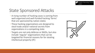 State Sponsored Attacks
◦ A rising number of hacking cases is coming from
well-organized and well-funded hacking ‘farms’
that are sponsored by nation-states
◦ These hacking organizations are designed to
steal trade and/or national secrets from
organizations in a competing state
◦ Targets are not only defense or NGOs, but also
include ‘regular’ organizations that can be
targeted for financial reasons for for stealing
intellectual property (IP.)
 