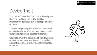 The rise in ‘petty theft’ and ‘smash and grab’
theft has led to a rise in the theft of
information devices such as laptops and cell
phones
Thieves are getting more sophisticated and
are starting to go after devices in car trunks
by looking for active Bluetooth signals
Once stolen, if the contents of the device are
not encrypted they are likely to be sold to
competitors and/or other people interested
in the IP
Device Theft
 