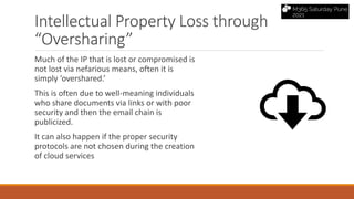 Intellectual Property Loss through
“Oversharing”
Much of the IP that is lost or compromised is
not lost via nefarious means, often it is
simply ‘overshared.’
This is often due to well-meaning individuals
who share documents via links or with poor
security and then the email chain is
publicized.
It can also happen if the proper security
protocols are not chosen during the creation
of cloud services
 