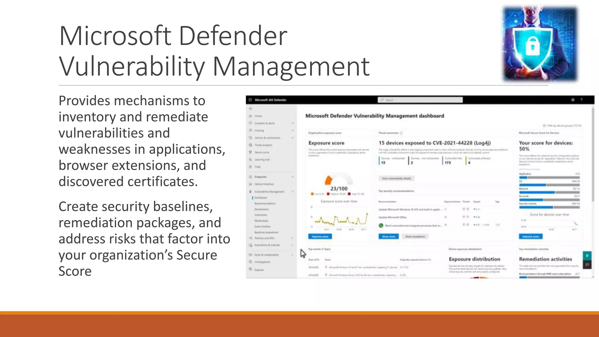 Microsoft Defender
Vulnerability Management
Provides mechanisms to
inventory and remediate
vulnerabilities and
weaknesses in applications,
browser extensions, and
discovered certificates.
Create security baselines,
remediation packages, and
address risks that factor into
your organization’s Secure
Score
 