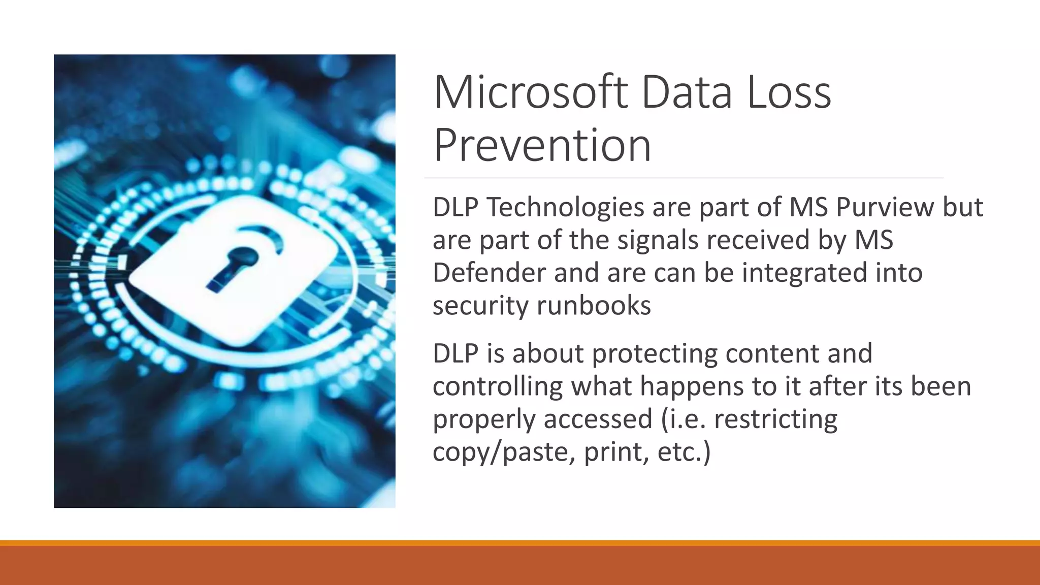 Microsoft Data Loss
Prevention
DLP Technologies are part of MS Purview but
are part of the signals received by MS
Defender and are can be integrated into
security runbooks
DLP is about protecting content and
controlling what happens to it after its been
properly accessed (i.e. restricting
copy/paste, print, etc.)
 