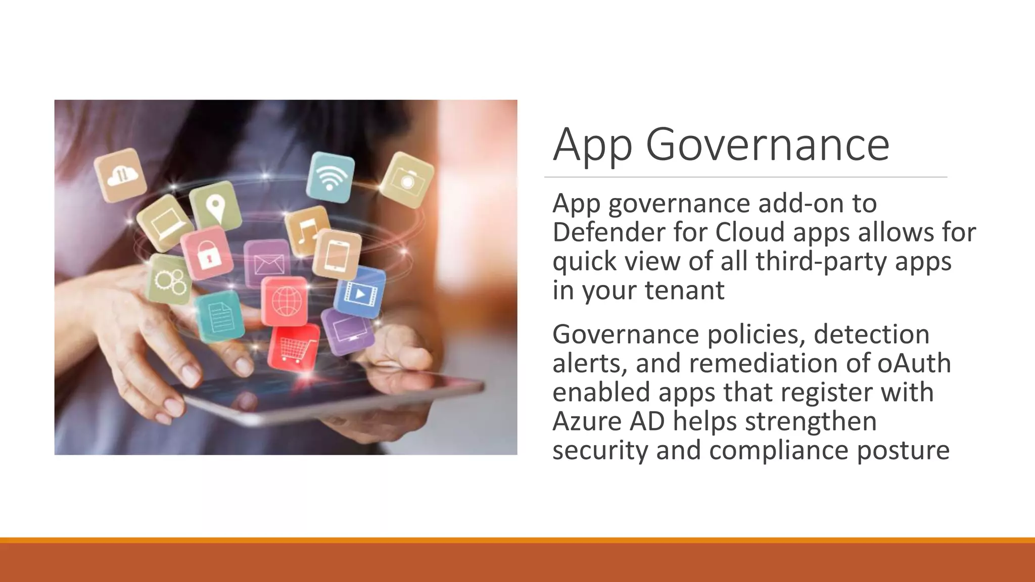 App Governance
App governance add-on to
Defender for Cloud apps allows for
quick view of all third-party apps
in your tenant
Governance policies, detection
alerts, and remediation of oAuth
enabled apps that register with
Azure AD helps strengthen
security and compliance posture
 