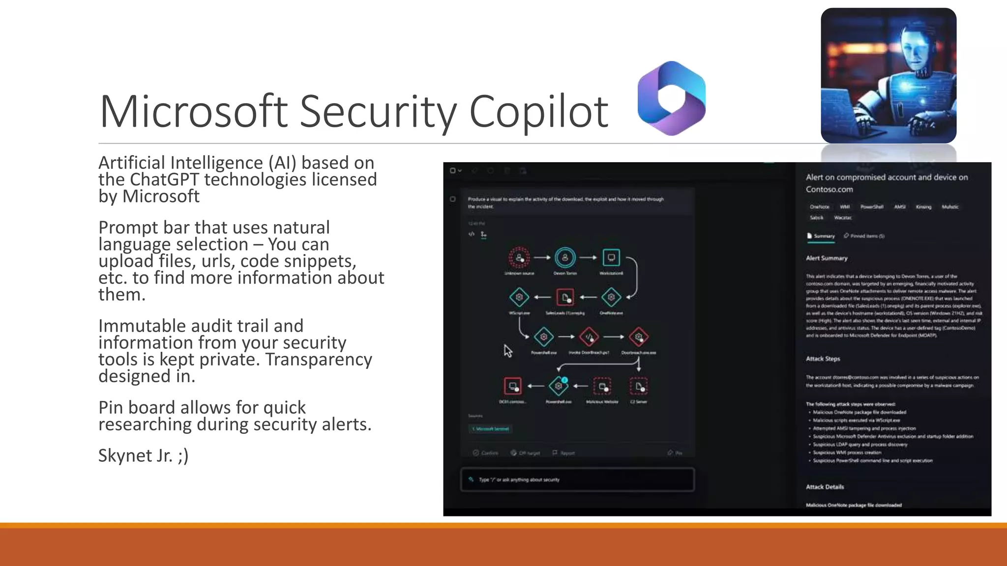 Microsoft Security Copilot
Artificial Intelligence (AI) based on
the ChatGPT technologies licensed
by Microsoft
Prompt bar that uses natural
language selection – You can
upload files, urls, code snippets,
etc. to find more information about
them.
Immutable audit trail and
information from your security
tools is kept private. Transparency
designed in.
Pin board allows for quick
researching during security alerts.
Skynet Jr. ;)
 