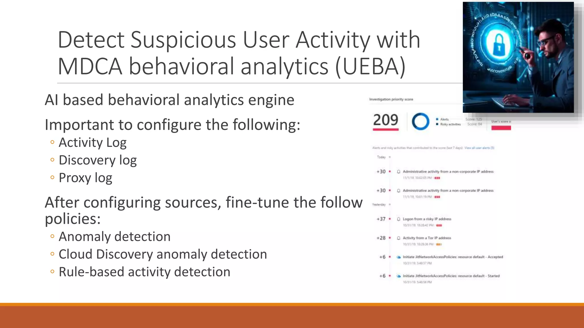 AI based behavioral analytics engine
Important to configure the following:
◦ Activity Log
◦ Discovery log
◦ Proxy log
After configuring sources, fine-tune the following
policies:
◦ Anomaly detection
◦ Cloud Discovery anomaly detection
◦ Rule-based activity detection
Detect Suspicious User Activity with
MDCA behavioral analytics (UEBA)
 