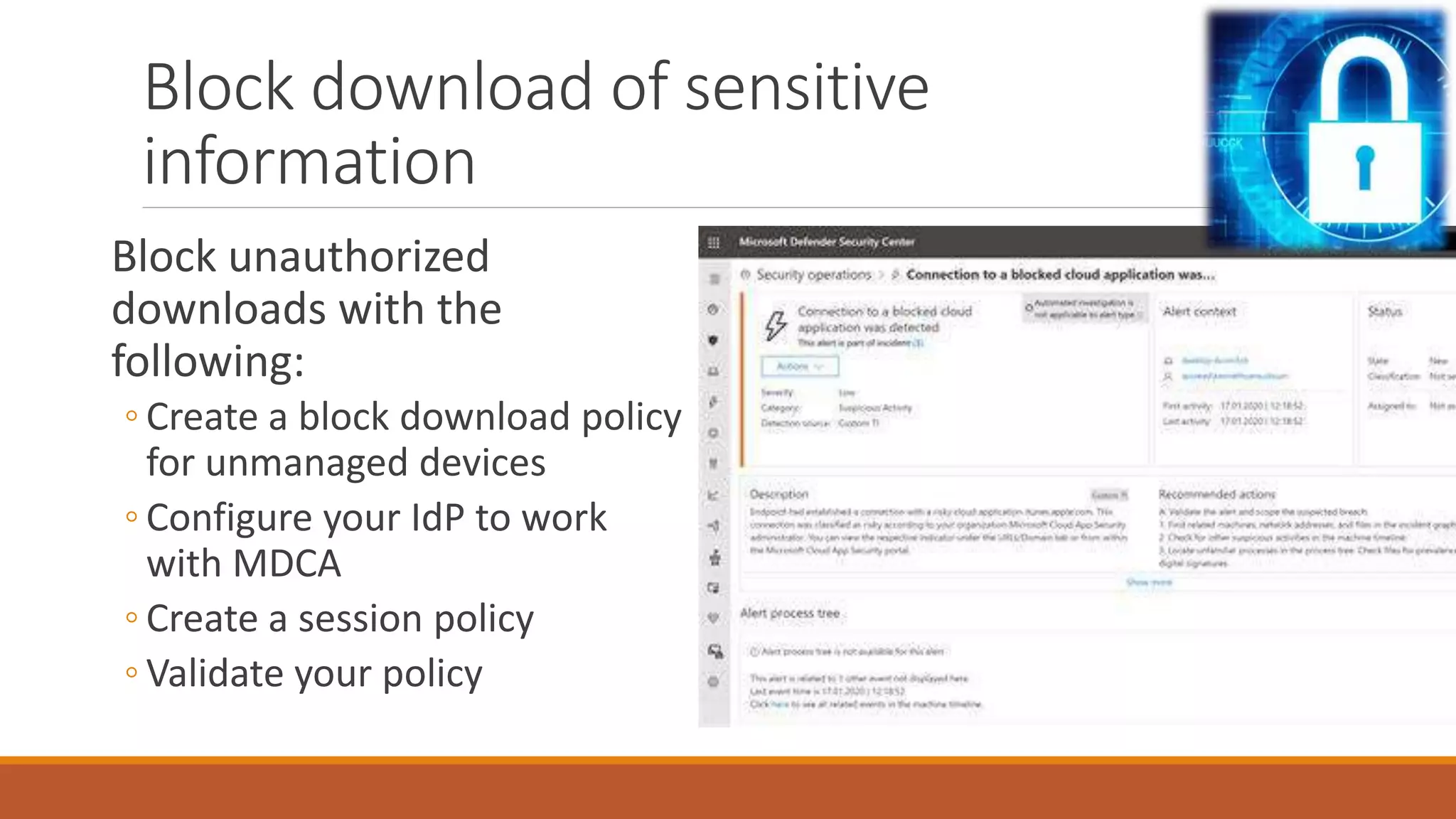 Block unauthorized
downloads with the
following:
◦ Create a block download policy
for unmanaged devices
◦ Configure your IdP to work
with MDCA
◦ Create a session policy
◦ Validate your policy
Block download of sensitive
information
 
