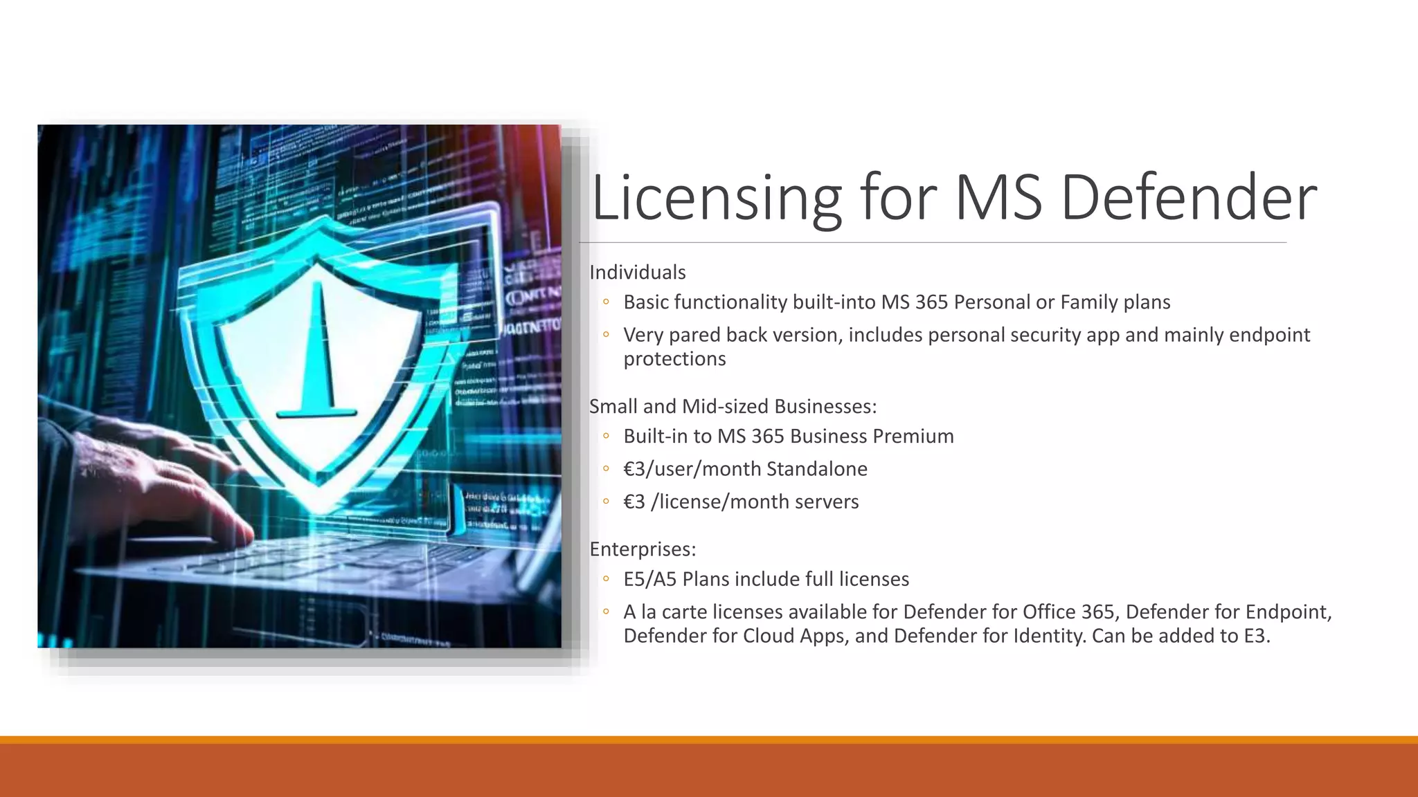 Licensing for MS Defender
Individuals
◦ Basic functionality built-into MS 365 Personal or Family plans
◦ Very pared back version, includes personal security app and mainly endpoint
protections
Small and Mid-sized Businesses:
◦ Built-in to MS 365 Business Premium
◦ €3/user/month Standalone
◦ €3 /license/month servers
Enterprises:
◦ E5/A5 Plans include full licenses
◦ A la carte licenses available for Defender for Office 365, Defender for Endpoint,
Defender for Cloud Apps, and Defender for Identity. Can be added to E3.
 