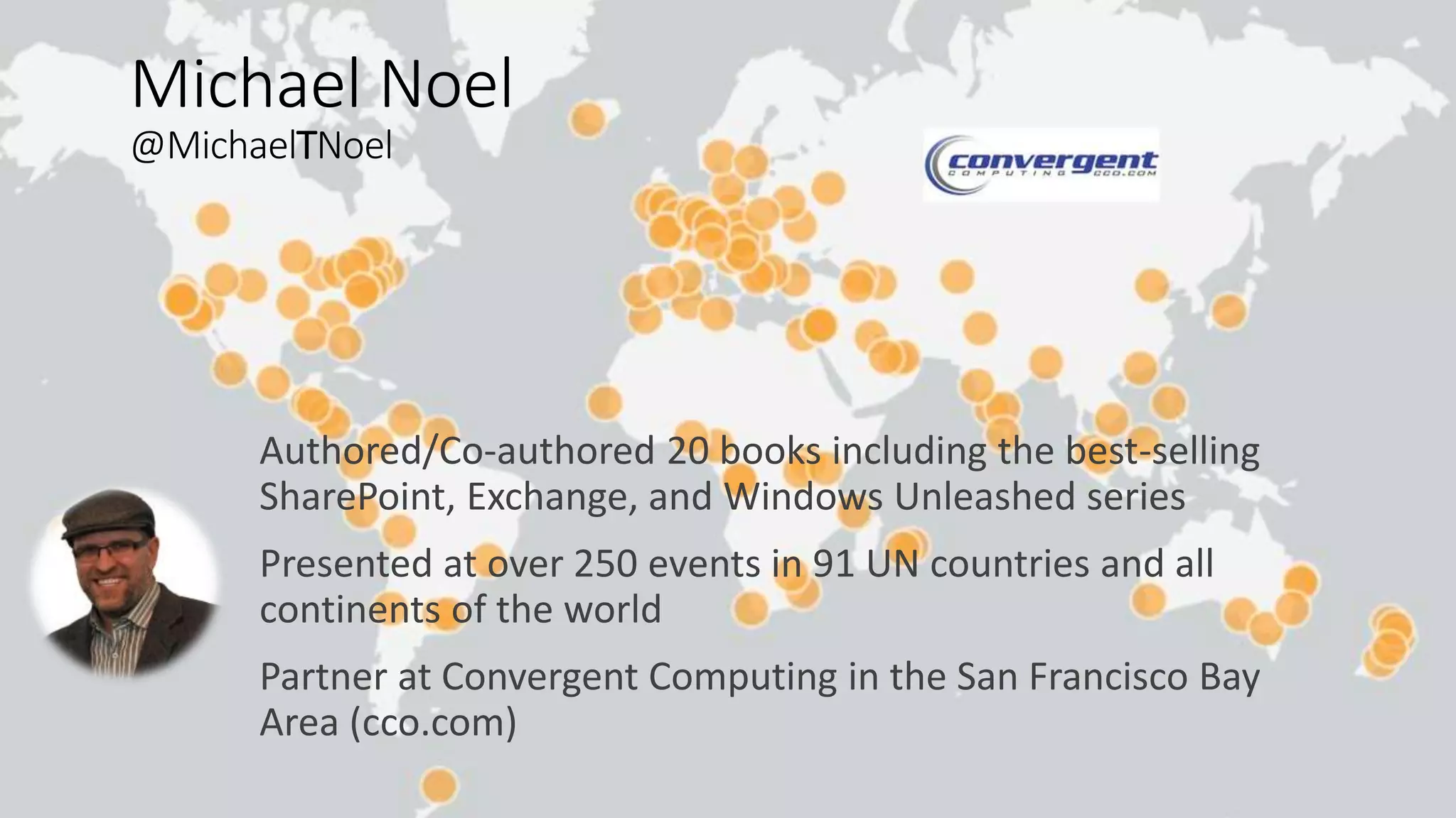 Michael Noel
@MichaelTNoel
Authored/Co-authored 20 books including the best-selling
SharePoint, Exchange, and Windows Unleashed series
Presented at over 250 events in 91 UN countries and all
continents of the world
Partner at Convergent Computing in the San Francisco Bay
Area (cco.com)
 