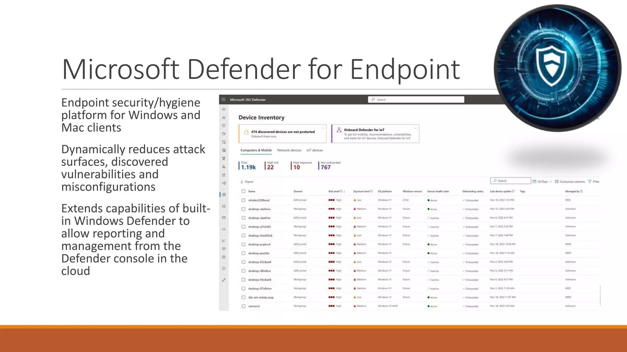 Microsoft Defender for Endpoint
Endpoint security/hygiene
platform for Windows and
Mac clients
Dynamically reduces attack
surfaces, discovered
vulnerabilities and
misconfigurations
Extends capabilities of built-
in Windows Defender to
allow reporting and
management from the
Defender console in the
cloud
 