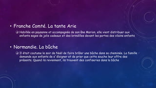 • Franche Comté. La tante Arie
 Habillée en paysanne et accompagnée de son âne Marion, elle vient distribuer aux
enfants sages de jolis cadeaux et des brindilles devant les portes des vilains enfants
• Normandie. La bûche
 Il était coutume le soir de Noël de faire brûler une bûche dans sa cheminée. La famille
demande aux enfants de s´éloigner et de prier que cette souche leur offre des
présents. Quand ils reviennent, ils trouvent des confiseries dans la bûche
 