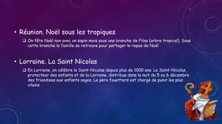 • Réunion. Noël sous les tropiques
 On fête Noël non avec un sapin mais sous une branche de Filao (arbre tropical). Sous
cette branche la famille se retrouve pour partager le repas de Noël
• Lorraine. La Saint Nicolas
 En Lorraine, on célèbre la Saint-Nicolas depuis plus de 1000 ans. Le Saint-Nicolas,
protecteur des enfants et de la Lorraine, distribue dans la nuit du 5 ou 6 décembre
des friandises aux enfants sages. Le père fouettard est chargé de punir les plus
vilains
 
