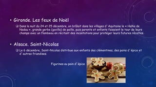 • Gironde. Les feux de Noël
 Dans la nuit du 24 et 25 décembre, on brûlait dans les villages d´Aquitaine le « Halha de
Nadau », grande gerbe (gavilla) de paille, puis parents et enfants faisaient le tour de leurs
champs avec un flambeau en récitant des incantations pour protéger leurs futures récoltes.
• Alsace. Saint-Nicolas
 Le 6 décembre, Saint-Nicolas distribue aux enfants des clémentines, des pains d´épice et
d´autres friandises.
Figurines au pain d´épice
 