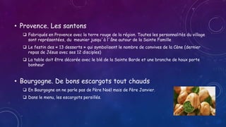 • Provence. Les santons
 Fabriqués en Provence avec la terre rouge de la région. Toutes les personnalités du village
sont représentées, du meunier jusqu´à l´âne autour de la Sainte Famille
 Le festin des « 13 desserts » qui symbolisent le nombre de convives de la Cène (dernier
repas de Jésus avec ses 12 disciples)
 La table doit être décorée avec le blé de la Sainte Barde et une branche de houx porte
bonheur
• Bourgogne. De bons escargots tout chauds
 En Bourgogne on ne parle pas de Père Noël mais de Père Janvier.
 Dans le menu, les escargots persillés.
 