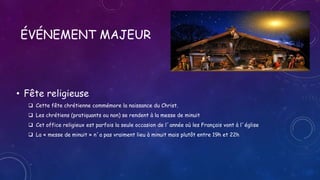 ÉVÉNEMENT MAJEUR
• Fête religieuse
 Cette fête chrétienne commémore la naissance du Christ.
 Les chrétiens (pratiquants ou non) se rendent à la messe de minuit
 Cet office religieux est parfois la seule occasion de l´année où les Français vont à l´église
 La « messe de minuit » n´a pas vraiment lieu à minuit mais plutôt entre 19h et 22h
 