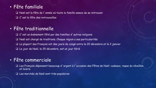 • Fête familiale
 Noël est la fête de l´année où toute la famille essaie de se retrouver
 C´est la fête des retrouvailles
• Fête traditionnelle
 C´est un événement fêté par des familles d´autres religions
 Noël est chargé de traditions. Chaque région a ses particularités
 La plupart des Français ont des jours de congé entre le 20 décembre et le 2 janvier
 Le jour de Noël, le 25 décembre, est un jour férié
• Fête commerciale
 Les Français dépensent beaucoup d´argent à l´occasion des Fêtes de Noël: cadeaux, repas du réveillon
et loisirs.
 Les marchés de Noël sont très populaires
 