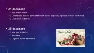 • 24 décembre
 « La nuit de Noël »
 Le Père Noël descend par la cheminé et dépose au pied du sapin des cadeaux par milliers
 Le réveillon en famille
• 25 décembre
 « Le jour de Noël »
 Jour férié
 Le jour d´ouvrir les cadeaux
 