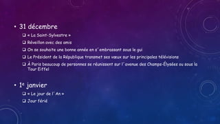 • 31 décembre
 « La Saint-Sylvestre »
 Réveillon avec des amis
 On se souhaite une bonne année en s´embrassant sous le gui
 Le Président de la République transmet ses vœux sur les principales télévisions
 À Paris beaucoup de personnes se réunissent sur l´avenue des Champs-Élysées ou sous la
Tour Eiffel
• 1e janvier
 « Le jour de l´An »
 Jour férié
 
