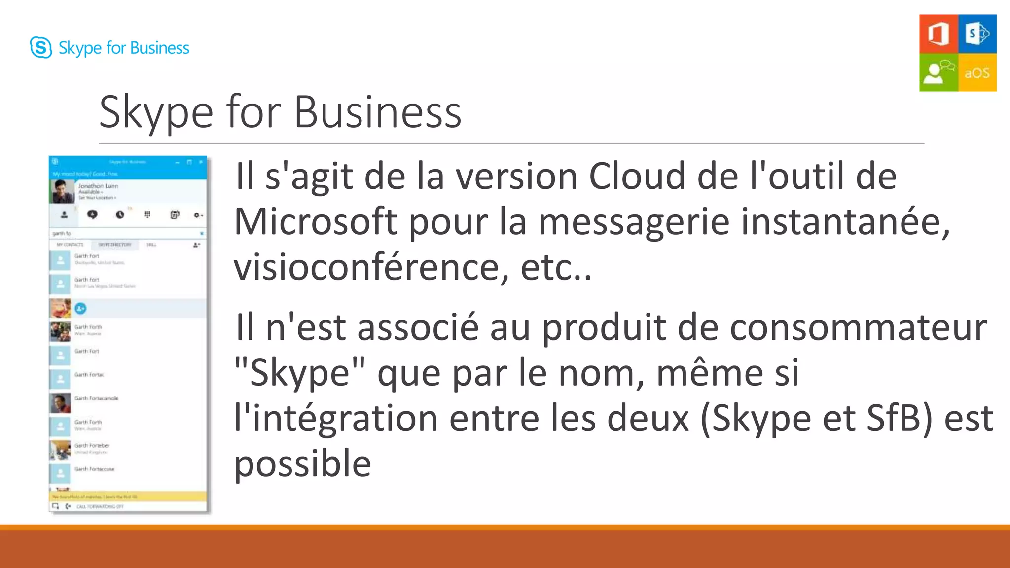 Il s'agit de la version Cloud de l'outil de
Microsoft pour la messagerie instantanée,
visioconférence, etc..
Il n'est associé au produit de consommateur
"Skype" que par le nom, même si
l'intégration entre les deux (Skype et SfB) est
possible
Skype for Business
 