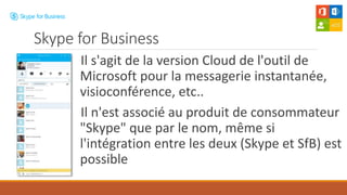 Il s'agit de la version Cloud de l'outil de
Microsoft pour la messagerie instantanée,
visioconférence, etc..
Il n'est associé au produit de consommateur
"Skype" que par le nom, même si
l'intégration entre les deux (Skype et SfB) est
possible
Skype for Business
 