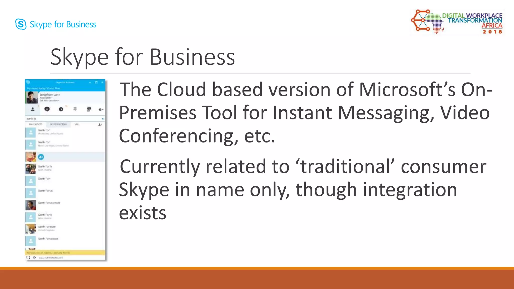 The Cloud based version of Microsoft’s On-
Premises Tool for Instant Messaging, Video
Conferencing, etc.
Currently related to ‘traditional’ consumer
Skype in name only, though integration
exists
Skype for Business
 