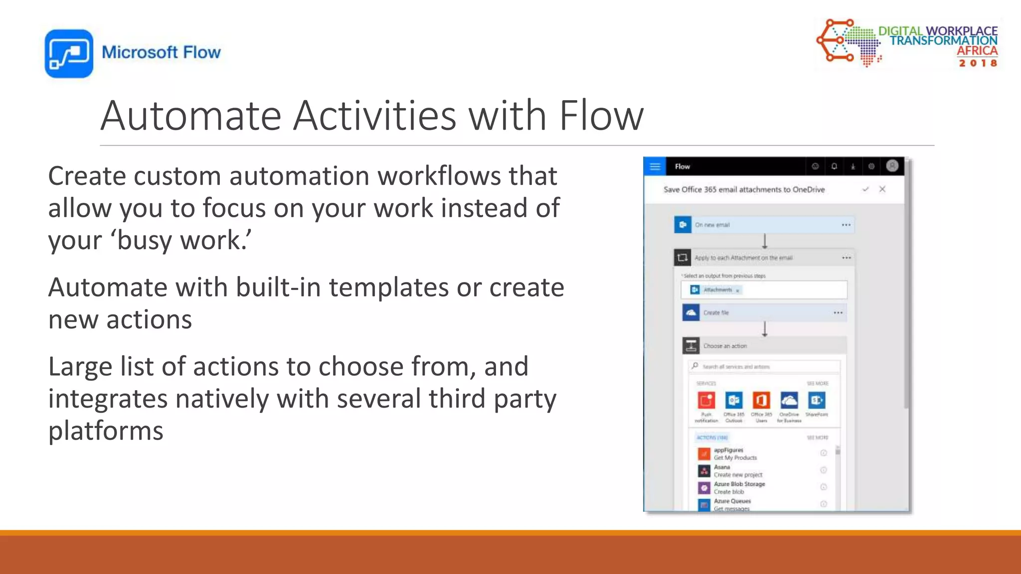 Automate Activities with Flow
Create custom automation workflows that
allow you to focus on your work instead of
your ‘busy work.’
Automate with built-in templates or create
new actions
Large list of actions to choose from, and
integrates natively with several third party
platforms
 