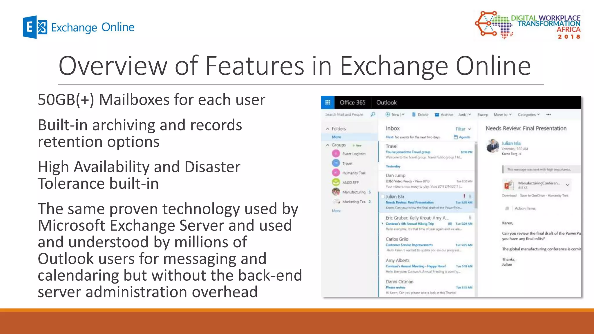 Overview of Features in Exchange Online
50GB(+) Mailboxes for each user
Built-in archiving and records
retention options
High Availability and Disaster
Tolerance built-in
The same proven technology used by
Microsoft Exchange Server and used
and understood by millions of
Outlook users for messaging and
calendaring but without the back-end
server administration overhead
 