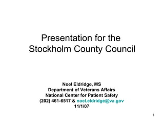 1
Presentation for the
Stockholm County Council
Noel Eldridge, MS
Department of Veterans Affairs
National Center for Patient Safety
(202) 461-6517 & noel.eldridge@va.gov
11/1/07
 