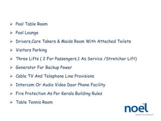  Pool Table Room
 Pool Lounge
 Drivers,Care Takers & Maids Room With Attached Toilets
 Visitors Parking
 Three Lifts ( 2 For Passengers,1 As Service /Stretcher Lift)
 Generator For Backup Power
 Cable TV And Telephone Line Provisions
 Intercom Or Audio Video Door Phone Facility
 Fire Protection As Per Kerala Building Rules
 Table Tennis Room
 