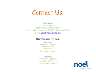 Contact Us
Noel House
Thrikkakara P.O.
Cochin-682021, Kerala, India.
Tel : +91 484 2870800, 974 4022200, +91 974 4011100
E-mail: sales@noelprojects.com
Our Branch Offices:
Kottayam
Matteethra Heights
Baker Junction
Kottayam
Tel: +91 481 2564312
Thiruvalla
Nelluvelil Compound
Near Chilanka Theatre.
Tel: +91 469 2620933
 
