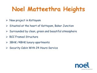 Noel Matteethra Heights
 New project in Kottayam
 Situated at the heart of Kottayam, Baker Junction
 Surrounded by clean, green and beautiful atmosphere
 RCC Framed Structure
 3BHK /4BHK luxury apartments
 Security Cabin With 24 Hours Service
 