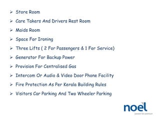  Store Room
 Care Takers And Drivers Rest Room
 Maids Room
 Space For Ironing
 Three Lifts ( 2 For Passengers & 1 For Service)
 Generator For Backup Power
 Provision For Centralised Gas
 Intercom Or Audio & Video Door Phone Facility
 Fire Protection As Per Kerala Building Rules
 Visitors Car Parking And Two Wheeler Parking
 