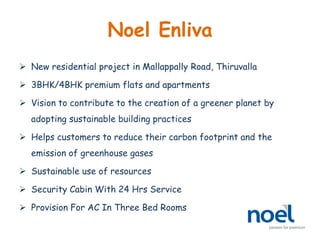 Noel Enliva
 New residential project in Mallappally Road, Thiruvalla
 3BHK/4BHK premium flats and apartments
 Vision to contribute to the creation of a greener planet by
adopting sustainable building practices
 Helps customers to reduce their carbon footprint and the
emission of greenhouse gases
 Sustainable use of resources
 Security Cabin With 24 Hrs Service
 Provision For AC In Three Bed Rooms
 