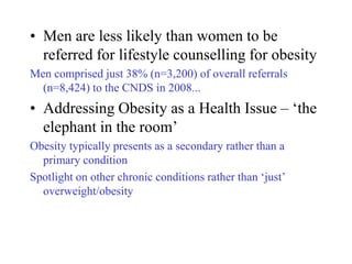 • Men are less likely than women to be
  referred for lifestyle counselling for obesity
Men comprised just 38% (n=3,200) of overall referrals
  (n=8,424) to the CNDS in 2008...
• Addressing Obesity as a Health Issue – ‘the
  elephant in the room’
Obesity typically presents as a secondary rather than a
  primary condition
Spotlight on other chronic conditions rather than ‘just’
  overweight/obesity
 