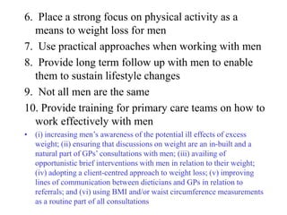 6. Place a strong focus on physical activity as a
  means to weight loss for men
7. Use practical approaches when working with men
8. Provide long term follow up with men to enable
  them to sustain lifestyle changes
9. Not all men are the same
10. Provide training for primary care teams on how to
  work effectively with men
• (i) increasing men’s awareness of the potential ill effects of excess
  weight; (ii) ensuring that discussions on weight are an in-built and a
  natural part of GPs’ consultations with men; (iii) availing of
  opportunistic brief interventions with men in relation to their weight;
  (iv) adopting a client-centred approach to weight loss; (v) improving
  lines of communication between dieticians and GPs in relation to
  referrals; and (vi) using BMI and/or waist circumference measurements
  as a routine part of all consultations
 
