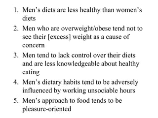 1. Men’s diets are less healthy than women’s
   diets
2. Men who are overweight/obese tend not to
   see their [excess] weight as a cause of
   concern
3. Men tend to lack control over their diets
   and are less knowledgeable about healthy
   eating
4. Men’s dietary habits tend to be adversely
   influenced by working unsociable hours
5. Men’s approach to food tends to be
   pleasure-oriented
 