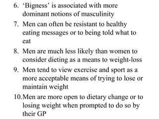 6. ‘Bigness’ is associated with more
   dominant notions of masculinity
7. Men can often be resistant to healthy
   eating messages or to being told what to
   eat
8. Men are much less likely than women to
   consider dieting as a means to weight-loss
9. Men tend to view exercise and sport as a
   more acceptable means of trying to lose or
   maintain weight
10.Men are more open to dietary change or to
   losing weight when prompted to do so by
   their GP
 
