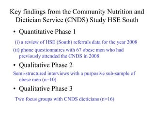 Key findings from the Community Nutrition and
 Dietician Service (CNDS) Study HSE South
 • Quantitative Phase 1
 (i) a review of HSE (South) referrals data for the year 2008
 (ii) phone questionnaires with 67 obese men who had
     previously attended the CNDS in 2008
 • Qualitative Phase 2
 Semi-structured interviews with a purposive sub-sample of
   obese men (n=10)
 • Qualitative Phase 3
 Two focus groups with CNDS dieticians (n=16)
 