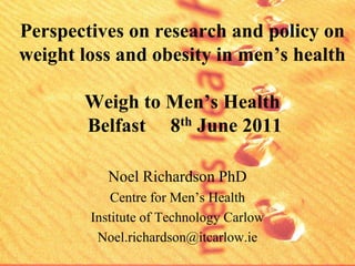 Perspectives on research and policy on
weight loss and obesity in men’s health

       Weigh to Men’s Health
       Belfast 8th June 2011

           Noel Richardson PhD
            Centre for Men’s Health
        Institute of Technology Carlow
         Noel.richardson@itcarlow.ie
 