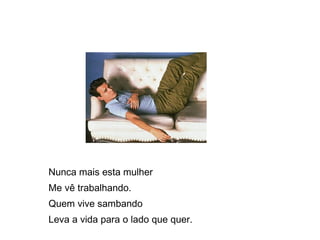 Nunca mais esta mulher  Me vê trabalhando.  Quem vive sambando  Leva a vida para o lado que quer.  