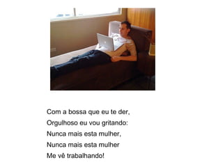 Com a bossa que eu te der,  Orgulhoso eu vou gritando:  Nunca mais esta mulher,  Nunca mais esta mulher  Me vê trabalhando! 