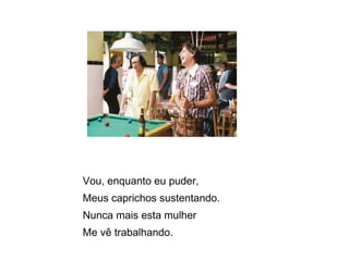 Vou, enquanto eu puder, Meus caprichos sustentando.  Nunca mais esta mulher  Me vê trabalhando.  