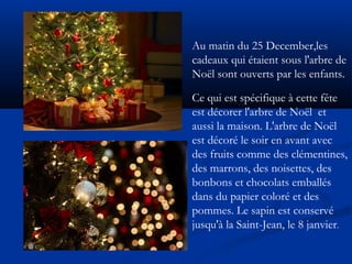 Au matin du 25 December,les 
cadeaux qui étaient sous l'arbre de 
Noël sont ouverts par les enfants. 
Ce qui est spécifique à cette fête 
est décorer l'arbre de Noël et 
aussi la maison. L'arbre de Noël 
est décoré le soir en avant avec 
des fruits comme des clémentines, 
des marrons, des noisettes, des 
bonbons et chocolats emballés 
dans du papier coloré et des 
pommes. Le sapin est conservé 
jusqu'à la Saint-Jean, le 8 janvier. 
 